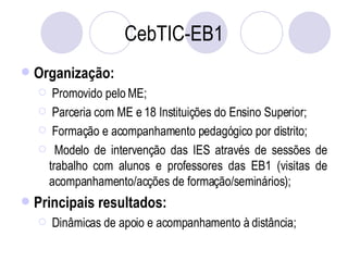 CebTIC-EB1 Organização: Promovido pelo ME; Parceria com ME e 18 Instituições do Ensino Superior; Formação e acompanhamento pedagógico por distrito; Modelo de intervenção das IES através de sessões de trabalho com alunos e professores das EB1 (visitas de acompanhamento/acções de formação/seminários); Principais resultados: Dinâmicas de apoio e acompanhamento à distância; 