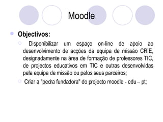 Moodle Objectivos: Disponibilizar um espaço on-line de apoio ao desenvolvimento de acções da equipa de missão CRIE, designadamente na área de formação de professores TIC, de projectos educativos em TIC e outras desenvolvidas pela equipa de missão ou pelos seus parceiros; Criar a "pedra fundadora" do projecto moodle - edu – pt; 