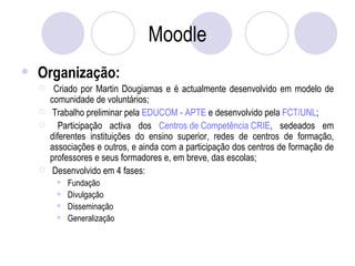 Moodle Organização: Criado por Martin Dougiamas e é actualmente desenvolvido em modelo de comunidade de voluntários; Trabalho preliminar pela  EDUCOM - APTE  e desenvolvido pela  FCT/UNL ; Participação activa dos  Centros de Competência CRIE , sedeados em diferentes instituições do ensino superior, redes de centros de formação, associações e outros, e ainda com a participação dos centros de formação de professores e seus formadores e, em breve, das escolas; Desenvolvido em 4 fases: Fundação  Divulgação  Disseminação  Generalização 