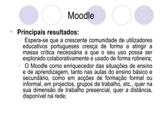 Moodle Principais resultados: Espera-se que a crescente comunidade de utilizadores educativos portugueses cresça de forma a atingir a massa crítica necessária a que o seu uso possa ser explorado colaborativamente e usado de forma rotineira; O Moodle como enriquecedor das situações de ensino e de aprendizagem, tanto nas aulas do ensino básico e secundário, como em acções de formação formal ou informal, em projectos, grupos de trabalho, etc., quer na sua dimensão de trabalho presencial, quer a distância, disponível na rede; 
