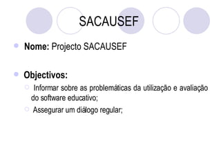 SACAUSEF   Nome:  Projecto SACAUSEF  Objectivos:   Informar sobre as problemáticas da utilização e avaliação do software educativo; Assegurar um diálogo regular; 