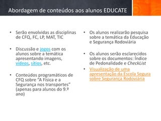 Abordagem de conteúdos aos alunos EDUCATE


• Serão envolvidas as disciplinas   • Os alunos realizarão pesquisa
  de CFQ, FC, LP, MAT, TIC            sobre a temática da Educação
                                      e Segurança Rodoviária
• Discussão e jogos com os
  alunos sobre a temática           • Os alunos serão esclarecidos
  apresentando imagens,               sobre os documentos: Índice
  vídeos, sítios, etc.                de Pedonalidade e CheckList
                                    • Visualização de uma
• Conteúdos programáticos de          apresentação da Escola Segura
  CFQ sobre “A Física e a             sobre Segurança Rodoviária
  Segurança nos transportes”
  (apenas para alunos do 9.º
  ano)
 