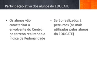 Participação ativa dos alunos do EDUCATE


• Os alunos vão             • Serão realizados 2
  caracterizar a              percursos (os mais
  envolvente do Centro        utilizados pelos alunos
  no terreno realizando o     do EDUCATE)
  Índice de Pedonalidade
 