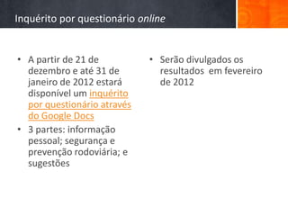 Inquérito por questionário online


• A partir de 21 de          • Serão divulgados os
  dezembro e até 31 de         resultados em fevereiro
  janeiro de 2012 estará       de 2012
  disponível um inquérito
  por questionário através
  do Google Docs
• 3 partes: informação
  pessoal; segurança e
  prevenção rodoviária; e
  sugestões
 