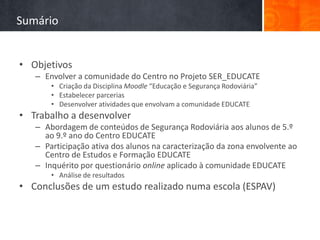 Sumário


• Objetivos
   – Envolver a comunidade do Centro no Projeto SER_EDUCATE
       • Criação da Disciplina Moodle “Educação e Segurança Rodoviária”
       • Estabelecer parcerias
       • Desenvolver atividades que envolvam a comunidade EDUCATE
• Trabalho a desenvolver
   – Abordagem de conteúdos de Segurança Rodoviária aos alunos de 5.º
     ao 9.º ano do Centro EDUCATE
   – Participação ativa dos alunos na caracterização da zona envolvente ao
     Centro de Estudos e Formação EDUCATE
   – Inquérito por questionário online aplicado à comunidade EDUCATE
       • Análise de resultados
• Conclusões de um estudo realizado numa escola (ESPAV)
 