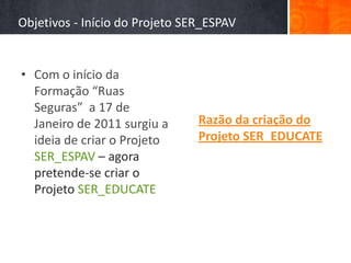 Objetivos - Início do Projeto SER_ESPAV


• Com o início da
  Formação “Ruas
  Seguras” a 17 de
  Janeiro de 2011 surgiu a      Razão da criação do
  ideia de criar o Projeto      Projeto SER_EDUCATE
  SER_ESPAV – agora
  pretende-se criar o
  Projeto SER_EDUCATE
 
