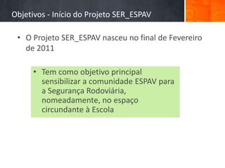 Objetivos - Início do Projeto SER_ESPAV

 • O Projeto SER_ESPAV nasceu no final de Fevereiro
   de 2011

      • Tem como objetivo principal
        sensibilizar a comunidade ESPAV para
        a Segurança Rodoviária,
        nomeadamente, no espaço
        circundante à Escola
 