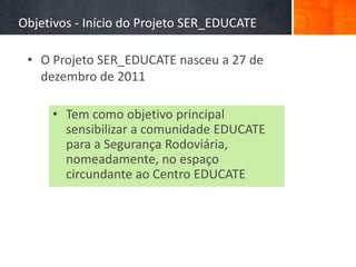 Objetivos - Início do Projeto SER_EDUCATE

 • O Projeto SER_EDUCATE nasceu a 27 de
   dezembro de 2011

     • Tem como objetivo principal
       sensibilizar a comunidade EDUCATE
       para a Segurança Rodoviária,
       nomeadamente, no espaço
       circundante ao Centro EDUCATE
 