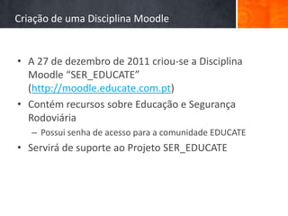 Criação de uma Disciplina Moodle


• A 27 de dezembro de 2011 criou-se a Disciplina
  Moodle “SER_EDUCATE”
  (http://moodle.educate.com.pt)
• Contém recursos sobre Educação e Segurança
  Rodoviária
   – Possui senha de acesso para a comunidade EDUCATE
• Servirá de suporte ao Projeto SER_EDUCATE
 