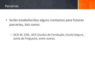 Parcerias


• Serão estabelecidos alguns contactos para futuras
  parcerias, tais como:

   – ACA-M, CML, ACP, Escolas de Condução, Escola Segura,
     Junta de Freguesia, entre outras.
 