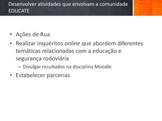Desenvolver atividades que envolvam a comunidade
EDUCATE



• Ações de Rua
• Realizar inquéritos online que abordem diferentes
  temáticas relacionadas com a educação e
  segurança rodoviária
   – Divulgar resultados na disciplina Moodle
• Estabelecer parcerias
 