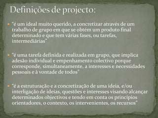  “é um ideal muito querido, a concretizar através de um
trabalho de grupo em que se obtém um produto final
determinado e que tem várias fases, ou tarefas,
intermediárias”
 “é uma tarefa definida e realizada em grupo, que implica
adesão individual e empenhamento colectivo porque
corresponde, simultaneamente, a interesses e necessidades
pessoais e à vontade de todos”
 “é a estruturação e a concretização de uma ideia, e/ou
interligação de ideias, questões e interesses visando alcançar
determinados objectivos e tendo em conta os princípios
orientadores, o contexto, os intervenientes, os recursos”
 