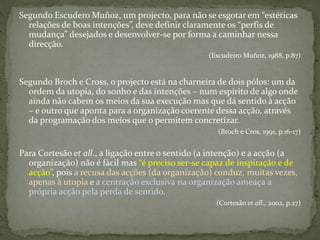 Segundo Escudero Muñoz, um projecto, para não se esgotar em “estéticas
relações de boas intenções”, deve definir claramente os “perfis de
mudança” desejados e desenvolver-se por forma a caminhar nessa
direcção.
(Escudeiro Muñoz, 1988, p.87)
Segundo Broch e Cross, o projecto está na charneira de dois pólos: um da
ordem da utopia, do sonho e das intenções – num espírito de algo onde
ainda não cabem os meios da sua execução mas que dá sentido à acção
– e outro que aponta para a organização coerente dessa acção, através
da programação dos meios que o permitem concretizar.
(Broch e Cros, 1991, p.16-17)
Para Cortesão et all., a ligação entre o sentido (a intenção) e a acção (a
organização) não é fácil mas “é preciso ser-se capaz de inspiração e de
acção”, pois a recusa das acções (da organização) conduz, muitas vezes,
apenas à utopia e a centração exclusiva na organização ameaça a
própria acção pela perda de sentido.
(Cortesão et all., 2002, p.27)
 