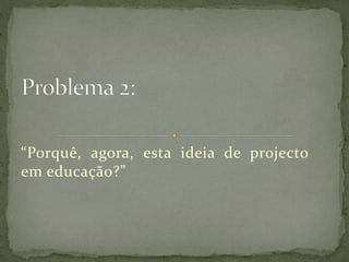 “Porquê, agora, esta ideia de projecto
em educação?”
 