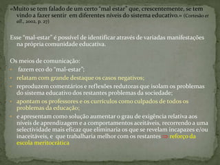 «Muito se tem falado de um certo “mal estar” que, crescentemente, se tem
vindo a fazer sentir em diferentes níveis do sistema educativo.» (Cortesão et
all., 2002, p. 27)
Esse “mal-estar” é possível de identificar através de variadas manifestações
na própria comunidade educativa.
Os meios de comunicação:
• fazem eco do “mal-estar”;
• relatam com grande destaque os casos negativos;
• reproduzem comentários e reflexões redutoras que isolam os problemas
do sistema educativo dos restantes problemas da sociedade;
• apontam os professores e os currículos como culpados de todos os
problemas da educação;
• e apresentam como solução aumentar o grau de exigência relativa aos
níveis de aprendizagem e a comportamentos aceitáveis, recorrendo a uma
selectividade mais eficaz que eliminaria os que se revelam incapazes e/ou
inaceitáveis, e que trabalharia melhor com os restantes  reforço da
escola meritocrática
 