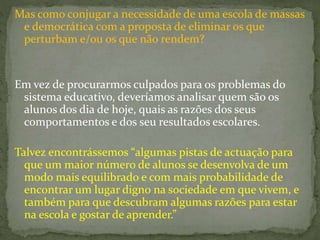 Mas como conjugar a necessidade de uma escola de massas
e democrática com a proposta de eliminar os que
perturbam e/ou os que não rendem?
Em vez de procurarmos culpados para os problemas do
sistema educativo, deveríamos analisar quem são os
alunos dos dia de hoje, quais as razões dos seus
comportamentos e dos seu resultados escolares.
Talvez encontrássemos “algumas pistas de actuação para
que um maior número de alunos se desenvolva de um
modo mais equilibrado e com mais probabilidade de
encontrar um lugar digno na sociedade em que vivem, e
também para que descubram algumas razões para estar
na escola e gostar de aprender.”
 