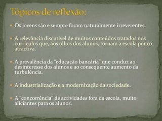  Os jovens são e sempre foram naturalmente irreverentes.
 A relevância discutível de muitos conteúdos tratados nos
currículos que, aos olhos dos alunos, tornam a escola pouco
atractiva.
 A prevalência da “educação bancária” que conduz ao
desinteresse dos alunos e ao consequente aumento da
turbulência.
 A industrialização e a modernização da sociedade.
 A “concorrência” de actividades fora da escola, muito
aliciantes para os alunos.
 