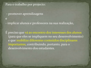 Para o trabalho por projecto:
- promover aprendizagens
e
- implicar alunos e professores na sua realização,
É preciso que vá ao encontro dos interesses dos alunos
(para que eles se impliquem no seu desenvolvimento)
e que mobilize diferentes conteúdos disciplinares
importantes, contribuindo, portanto, para o
desenvolvimento dos estudantes.
 