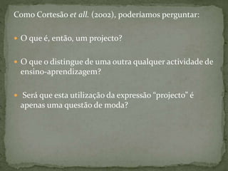 Como Cortesão et all. (2002), poderíamos perguntar:
 O que é, então, um projecto?
 O que o distingue de uma outra qualquer actividade de
ensino-aprendizagem?
 Será que esta utilização da expressão “projecto” é
apenas uma questão de moda?
 