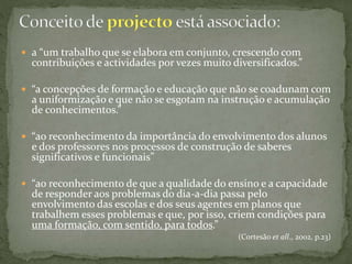  a “um trabalho que se elabora em conjunto, crescendo com
contribuições e actividades por vezes muito diversificados.”
 “a concepções de formação e educação que não se coadunam com
a uniformização e que não se esgotam na instrução e acumulação
de conhecimentos.”
 “ao reconhecimento da importância do envolvimento dos alunos
e dos professores nos processos de construção de saberes
significativos e funcionais”
 “ao reconhecimento de que a qualidade do ensino e a capacidade
de responder aos problemas do dia-a-dia passa pelo
envolvimento das escolas e dos seus agentes em planos que
trabalhem esses problemas e que, por isso, criem condições para
uma formação, com sentido, para todos.”
(Cortesão et all., 2002, p.23)
 