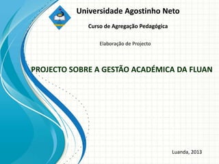 Universidade Agostinho Neto
             Curso de Agregação Pedagógica

                 Elaboração de Projecto



PROJECTO SOBRE A GESTÃO ACADÉMICA DA FLUAN




                                             Luanda, 2013
 