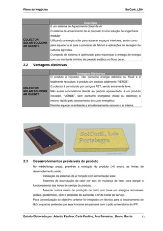 Plano de Negócios SolCork, LDA 
COLECTOR 
SOLAR SOLCORK 
AR QUENTE 
É um sistema de Aquecimento Solar de Ar 
O sistema de aquecimento de ar proposto é uma solução de engenharia 
modular. 
Utilizando a energia solar para aquecer espaços interiores, assim como 
para aquecer o ar para o processo de fabrico e aplicações de secagem de 
culturas agrícolas. 
O projecto do sistema é optimizado para maximizar a entrega de energia 
com um montante mínimo de pressão estática no fluxo de ar. 
2.2 Vantagens distintivas 
Descrição 
Vantagens Distintivas 
COLECTOR 
SOLAR SOLCORK 
AR QUENTE 
O produto é inovador, não consome energia eléctrica ou fóssil e é 
totalmente reciclável, é produto um produto totalmente “VERDE”. 
O colector é constituído por cortiça e PET, sendo extramente leve. 
Não existe concorrência directa ao produto apresentado, é um produto 
inovador, “VERDE”, sem consumo energético (fóssil ou eléctrico) e 
retorno rápido pelo abaixamento do custo energético. 
Permite aquecer o ambiente e simultaneamente renovar o ar interior. 
2.3 Desenvolvimentos previsíveis do produto 
No médio/longo prazo, prevê-se a evolução do produto (>5 anos), as linhas de 
desenvolvimento serão : 
Instalação de sistemas de ar forçado com alimentação solar. 
Sistemas de acumulação de calor por sais de mudança de fase, para alargar o 
funcionamento das horas de serviço do produto. 
Associar outros meios de produção de calor com base em energias renováveis 
(eólico, geotérmico), com o propósito de aumentar o nº de horas de serviço. 
Para concretização do objectivo anterior foi integrado um técnico para o departamento de 
I&D, o qual se pretende que seja funcione em parceria com o pólo universitário do IPP. 
Estudo Elaborado por: Aderito Paulino; Carla Paulino; Ana Barreiros ; Bruno Garcia 
11 
 