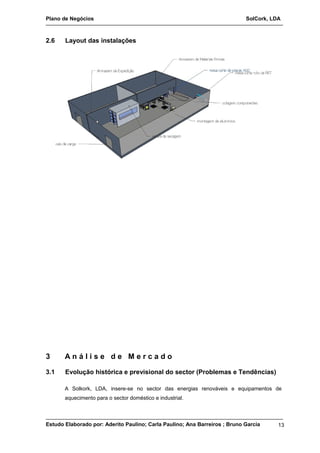 Plano de Negócios SolCork, LDA 
2.6 Layout das instalações 
3 A n á l i s e d e M e r c a d o 
3.1 Evolução histórica e previsional do sector (Problemas e Tendências) 
A Solkork, LDA, insere-se no sector das energias renováveis e equipamentos de 
aquecimento para o sector doméstico e industrial. 
Estudo Elaborado por: Aderito Paulino; Carla Paulino; Ana Barreiros ; Bruno Garcia 13 
 