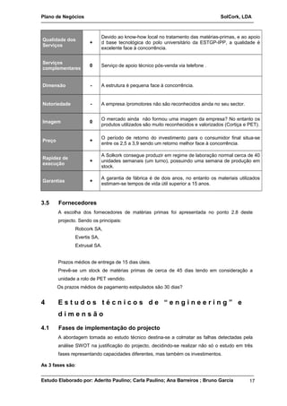 Plano de Negócios SolCork, LDA 
Qualidade dos 
Serviços + 
Devido ao know-how local no tratamento das matérias-primas, e ao apoio 
d base tecnológica do polo universitário da ESTGP-IPP, a qualidade é 
excelente face à concorrência. 
Serviços 
complementares 0 Serviço de apoio técnico pós-venda via telefone . 
Dimensão - A estrutura é pequena face à concorrência. 
Notoriedade - A empresa /promotores não são reconhecidos ainda no seu sector. 
Imagem 0 O mercado ainda não formou uma imagem da empresa? No entanto os 
produtos utilizados são muito reconhecidos e valorizados (Cortiça e PET). 
Preço + O período de retorno do investimento para o consumidor final situa-se 
entre os 2,5 a 3,9 sendo um retorno melhor face à concorrência. 
Rapidez de 
execução + 
A Solkork consegue produzir em regime de laboração normal cerca de 40 
unidades semanais (um turno), possuindo uma semana de produção em 
stock. 
Garantias + A garantia de fábrica é de dois anos, no entanto os materiais utilizados 
estimam-se tempos de vida útil superior a 15 anos. 
3.5 Fornecedores 
A escolha dos fornecedores de matérias primas foi apresentada no ponto 2.8 deste 
projecto. Sendo os principais: 
Robcork SA, 
Evertis SA, 
Extrusal SA. 
Prazos médios de entrega de 15 dias úteis. 
Prevê-se um stock de matérias primas de cerca de 45 dias tendo em consideração a 
unidade a rolo de PET vendido. 
Os prazos médios de pagamento estipulados são 30 dias? 
4 E s t u d o s t é c n i c o s d e “ e n g i n e e r i n g ” e 
d i m e n s ã o 
4.1 Fases de implementação do projecto 
A abordagem tomada ao estudo técnico destina-se a colmatar as falhas detectadas pela 
análise SWOT na justificação do projecto, decidindo-se realizar não só o estudo em três 
fases representando capacidades diferentes, mas também os investimentos. 
As 3 fases são: 
Estudo Elaborado por: Aderito Paulino; Carla Paulino; Ana Barreiros ; Bruno Garcia 17 
 