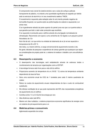 Plano de Negócios SolCork, LDA 
O componente mais visível do sistema tende a ser a caixa de cortiça e pelicula 
transparente de plástico, no entanto uma quantidade significativa do segredo por detrás 
está na estrutura de alumínio e no seu revestimento seletivo TiNOX. 
O revestimento é aquecido pela radiação solar do sol criando pressão negativa de 
termosifão forçando o ar quente sobre as preformações do colector e aquecendo o ar 
ainda mais. 
O ar é geralmente retirado da parte superior do painel (uma vez que o ar quente sobe) e 
que garante que todo o calor solar produzido seja recolhido. 
O ar aquecido é conduzido para o edifício através de uma ligação normalizada de 
climatização. Recorrendo com apoio a uma ventoinha de 12v ligada a um pequeno painel 
fotovoltaico de 12v 
Num dia de sol, o ar que entra na unidade de tratamento de ar já vai ser aquecido a 
temperatura de 20 a 55° C. 
Isto reduz, ou mesmo elimina, a carga convencional de aquecimento durante o dia. 
No geral, décadas de pesquisa e experiência de campo garante que quaisquer que sejam 
as considerações de projeto pode ter, o sistema irá realizar o trabalho com uma eficiência 
ideal. 
4.3 Desempenho e economia 
• O desempenho das tecnologias será estabelecido através de extensos testes e 
monitoramento de terceiros por organizações como a ESTGP. 
• A tecnologia fornece calor livre para a vida útil do edifício 
• Proporciona aumento da temperatura do ar (16-55 ° C) acima da temperatura ambiente 
dependendo da taxa de fluxo 
• Gera uma economia anual de CO2 de 1 tonelada para cada 5 metros quadrados de 
coletor 
• Reduz os custos de aquecimento anuais independentes do tipo e custo do combustível 
substituído. 
• Ele oferece ventilação de ar que pode representar até 50% das necessidades energéticas 
de aquecimento de um edifício 
• Contribui entre 1.5 a 3.5 GJ/m2 de energia por ano 
• Alta eficiência solar (até 80%) 
• Mesmo em dias nublados, o sistema proporciona economia significativa de energia como 
um sistema de pré-aquecimento para o ar. 
4.4 Matérias-primas e consumíveis 
Aglomerado expandido de cortiça 
Estudo Elaborado por: Aderito Paulino; Carla Paulino; Ana Barreiros ; Bruno Garcia 19 
 