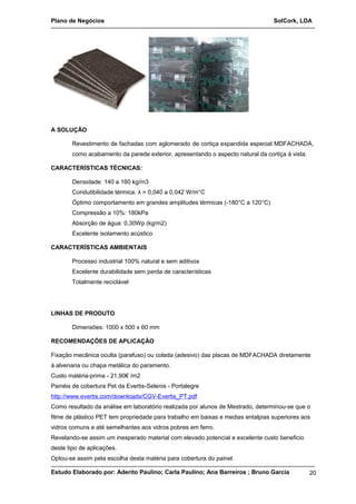 Plano de Negócios SolCork, LDA 
A SOLUÇÃO 
Revestimento de fachadas com aglomerado de cortiça expandida especial MDFACHADA, 
como acabamento da parede exterior, apresentando o aspecto natural da cortiça à vista. 
CARACTERÍSTICAS TÉCNICAS: 
Densidade: 140 a 160 kg/m3 
Condutibilidade térmica: λ = 0,040 a 0,042 W/m°C 
Óptimo comportamento em grandes amplitudes térmicas (-180°C a 120°C) 
Compressão a 10%: 180kPa 
Absorção de água: 0,30Wp (kg/m2) 
Excelente isolamento acústico 
CARACTERÍSTICAS AMBIENTAIS 
Processo industrial 100% natural e sem aditivos 
Excelente durabilidade sem perda de características 
Totalmente reciclável 
LINHAS DE PRODUTO 
Dimensões: 1000 x 500 x 60 mm 
RECOMENDAÇÕES DE APLICAÇÃO 
Fixação mecânica oculta (parafuso) ou colada (adesivo) das placas de MDFACHADA diretamente 
à alvenaria ou chapa metálica do paramento. 
Custo matéria-prima - 21,90€ /m2 
Painéis de cobertura Pet da Evertis-Selenis - Portalegre 
http://www.evertis.com/downloads/CGV-Evertis_PT.pdf 
Como resultado da análise em laboratório realizada por alunos de Mestrado, determinou-se que o 
filme de plástico PET tem propriedade para trabalho em baixas e medias entalpias superiores aos 
vidros comuns e até semelhantes aos vidros pobres em ferro. 
Revelando-se assim um inesperado material com elevado potencial e excelente custo beneficio 
deste tipo de aplicações. 
Optou-se assim pela escolha desta matéria para cobertura do painel. 
Estudo Elaborado por: Aderito Paulino; Carla Paulino; Ana Barreiros ; Bruno Garcia 20 
 