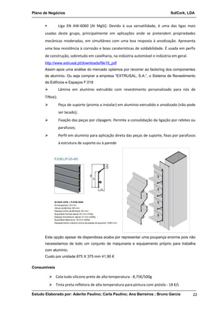 Plano de Negócios SolCork, LDA 
• Liga EN AW-6060 [AI MgSi]: Devido à sua versatilidade, é uma das ligas mais 
usadas deste grupo, principalmente em aplicações onde se pretendem propriedades 
mecânicas moderadas, em simultâneo com uma boa resposta à anodização. Apresenta 
uma boa resistência à corrosão e boas caraterísticas de soldabilidade. É usada em perfis 
de construção, sobretudo em caixilharia, na indústria automóvel e indústria em geral. 
http://www.extrusal.pt/downloads/file19_pdf 
Assim apos uma análise do mercado optamos por recorrer ao factoring dos componentes 
de alumínio. Ou seja comprar a empresa “EXTRUSAL, S.A.”, o Sistema de Revestimento 
de Edifícios e Espaços F.018 
 Lâmina em alumínio extrudido com revestimento personalizado para nós de 
TiNox); 
 Peça de suporte (pronta a instalar) em alumínio extrudido e anodizado (não pode 
ser lacado); 
 Fixação das peças por clipagem. Permite a consolidação da ligação por rebites ou 
parafusos; 
 Perfil em alumínio para aplicação direta das peças de suporte, fixas por parafusos 
à estrutura de suporte ou à parede 
Esta opção apesar de dispendiosa acaba por representar uma poupança enorme pois não 
necessitamos de todo um conjunto de maquinaria e equipamento próprio para trabalha 
com alumínio. 
Custo por unidade 875 X 375 mm 41,90 € 
Consumíveis 
 Cola tudo silicone preto de alta temperatura - 8,75€/500g 
 Tinta preta refletora de alta temperatura para pintura com pistola - 18 €/L 
Estudo Elaborado por: Aderito Paulino; Carla Paulino; Ana Barreiros ; Bruno Garcia 22 
 