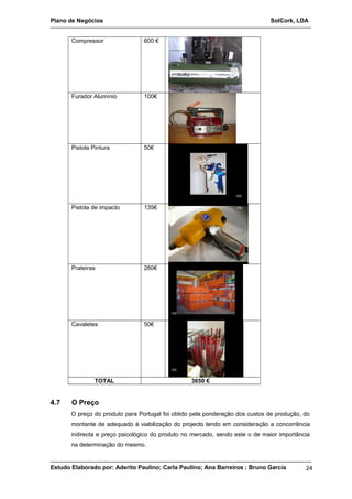 Plano de Negócios SolCork, LDA 
Compressor 600 € 
Furador Alumínio 100€ 
Pistola Pintura 50€ 
Pistola de impacto 135€ 
Prateiras 280€ 
Cavaletes 50€ 
TOTAL 3650 € 
4.7 O Preço 
O preço do produto para Portugal foi obtido pela ponderação dos custos de produção, do 
montante de adequado à viabilização do projecto tendo em consideração a concorrência 
indirecta e preço psicológico do produto no mercado, sendo este o de maior importância 
na determinação do mesmo. 
Estudo Elaborado por: Aderito Paulino; Carla Paulino; Ana Barreiros ; Bruno Garcia 24 
 