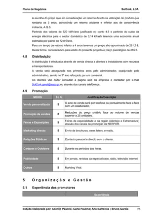 Plano de Negócios SolCork, LDA 
A escolha do preço teve em consideração um retorno directo na utilização do produto que 
rondaria os 3 anos, consistindo um retorno aliciante e inferior aos de concorrência 
indirecta, A.Q.S. 
Partindo dos valores de 520 kWh/ano justificado no ponto 4.5 e partindo do custo da 
energia eléctrica para o sector doméstico de 0,14 €/kWh teremos uma economia anual 
estimada por painel de 72,8 €/ano. 
Para um tempo de retorno inferior a 4 anos teremos um preço alvo aproximado de 291,2 €. 
Desta forma, considerámos para efeito do presente projecto o preço psicológico de 285 €. 
4.8 Distribuição 
A distribuição é efectuada através de venda directa a clientes e instaladores com recursos 
a transportadoras. 
A venda será assegurada nos primeiros anos pelo administrador, coadjuvado pelo 
administrativo, sendo no 3º ano reforçado por um comercial. 
Os clientes vão poder consultar a página web da empresa e contactar por e-mail 
SolCork.geral@sapo.pt ou através dos canais telefónicos. 
4.9 Promoção 
MEIOS S / N Justificação/Descrição 
Venda personalizada S O acto de venda será por telefone ou pontualmente face a face 
com um colaborador. 
Promoção de vendas S Reduções do preço unitário face ao volume de vendas 
superior a 25 unidades. 
Feiras e Exposições S Feiras da especialidade e da região (Alentejo e Extremadura) 
através dos canais de promoção da NERPOR. 
Marketing directo S Envio de brochuras, news leters, e-mails, 
Relações Públicas S Contacto pessoal e directo com o cliente. 
Cartazes e Outdoors S Durante os períodos das feiras. 
Publicidade S Em jornais, revistas da especialidade, rádio, televisão internet. 
Outros S Markting Viral. 
5 O r g a n i z a ç ã o e G e s t ã o 
5.1 Experiência dos promotores 
Experiência 
Estudo Elaborado por: Aderito Paulino; Carla Paulino; Ana Barreiros ; Bruno Garcia 25 
 