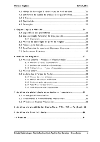 Plano de Negócios SolCork, LDA 
4.5 Tempo de execução e valorização da mão-de-obra.........................23 
4.6 Estimativa de custos de produção e equipamentos ..........................23 
4.7 O Preço.........................................................................................................24 
4.8 Distribuição..................................................................................................25 
4.9 Promoção......................................................................................................25 
5 Or g a n i z a ç ã o e Ge s t ã o .............................................................................2 5 
5.1 Experiência dos promotores ..................................................................25 
5.2 Especialização funcional da Organização...........................................26 
5.2.1 Organigrama............................................................................................................26 
5.3 Análise da adequação do perfil às funções ........................................26 
5.4 Processo de decisão.................................................................................27 
5.5 Qualificações do quadro de Recursos Humanos ...............................27 
5.6 Profissionais Externos .............................................................................27 
6 Ri s c o s d o Ne g ó c i o ....................................................................................2 7 
6.1 Análise Externa – Ameaças e Oportunidades ....................................27 
6.1.1 Ambiente Geral ou Macroambiente .................................................................27 
6.1.2 Ambiente da Indústria ou Competitivo...........................................................28 
6.1.3 Análise Interna – Forças e Fraquezas ...........................................................28 
6.2 Análise SWOT.............................................................................................30 
6.3 Modelo das 5 Forças de Porter ..............................................................30 
6.3.1 Ameaça de novas entradas................................................................................30 
6.3.2 Ameaça de serviços substitutos .......................................................................31 
6.3.3 Rivalidade entre os concorrentes ....................................................................31 
6.3.4 Poder Negocial dos Clientes .............................................................................31 
6.3.5 Poder Negocial dos Fornecedores ..................................................................31 
7 An á l i s e d a v i a b i l i d a d e e c o n ómi c a e f i n a n c e i r a .....................3 2 
7.1 Pressupostos do Projecto.......................................................................32 
7.2 Investimento e Financiamento Previsionais ........................................33 
7.3 Proveitos e Custos Previsionais ...........................................................35 
8 An á l i s e d e V i a b i l i d a d e : Ca s h - F l ow , V AL , T I R e P a yBa c k . 3 9 
9 An á l i s e d e S e n s i b i l i d a d e ......................................................................4 0 
1 0 An e x o s ..........................................................................................................4 1 
Estudo Elaborado por: Aderito Paulino; Carla Paulino; Ana Barreiros ; Bruno Garcia 3 
 