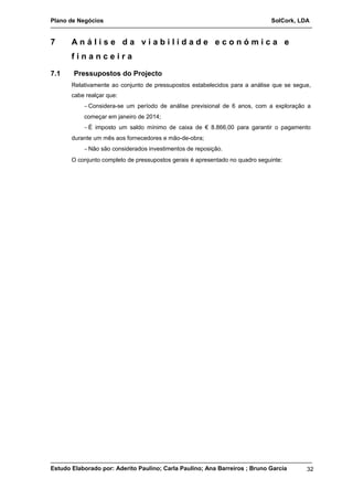 Plano de Negócios SolCork, LDA 
7 A n á l i s e d a v i a b i l i d a d e e c o n ó m i c a e 
f i n a n c e i r a 
7.1 Pressupostos do Projecto 
Relativamente ao conjunto de pressupostos estabelecidos para a análise que se segue, 
cabe realçar que: 
-Considera-se um período de análise previsional de 6 anos, com a exploração a 
começar em janeiro de 2014; 
-É imposto um saldo mínimo de caixa de € 8.866,00 para garantir o pagamento 
durante um mês aos fornecedores e mão-de-obra; 
-Não são considerados investimentos de reposição. 
O conjunto completo de pressupostos gerais é apresentado no quadro seguinte: 
Estudo Elaborado por: Aderito Paulino; Carla Paulino; Ana Barreiros ; Bruno Garcia 32 
 
