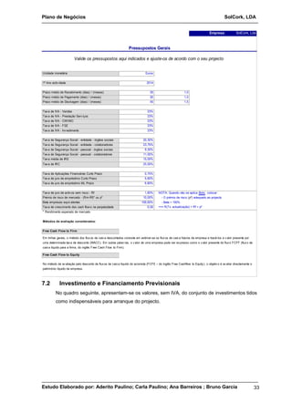 Plano de Negócios SolCork, LDA 
Empresa: SolCork, Lda 
Pressupostos Gerais 
Valide os pressupostos aqui indicados e ajuste-os de acordo com o seu projecto 
Unidade monetária Euros 
1º Ano activ idade 2014 
Prazo médio de Recebimento (dias) / (meses) 30 1,0 
Prazo médio de Pagamento (dias) / (meses) 30 1,0 
Prazo médio de Stockagem (dias) / (meses) 45 1,5 
Tax a de IVA - Vendas 23% 
Tax a de IVA - Prestação Serv iços 23% 
Tax a de IVA - CMVMC 23% 
Tax a de IVA - FSE 23% 
Tax a de IVA - Inv estimento 23% 
Tax a de Segurança Social - entidade - órgãos sociais 20,30% 
Tax a de Segurança Social - entidade - colaboradores 23,75% 
Tax a de Segurança Social - pessoal - órgãos sociais 9,30% 
Tax a de Segurança Social - pessoal - colaboradores 11,00% 
Tax a média de IRS 15,00% 
Tax a de IRC 25,00% 
Tax a de Aplicações Financeiras Curto Prazo 0,70% 
Tax a de juro de empréstimo Curto Prazo 5,60% 
Tax a de juro de empréstimo ML Prazo 6,60% 
Tax a de juro de activ os sem risco - Rf 1,60% 
Prémio de risco de mercado - (Rm-Rf)* ou pº 10,00% 
Beta empresas equiv alentes 100,00% - Beta = 100% 
Tax a de crescimento dos cash flows na perpetuidade 0,05 
* Rendimento esperado de mercado 
Métodos de avaliação considerados: 
Free Cash Flow to Firm 
NOTA: Quando não se aplica Beta , colocar: 
- O prémio de risco (pº) adequado ao projecto 
==> R(Tx actualização) = Rf + pº 
Em linhas gerais, o método dos flux os de caix a descontados consiste em estimar-se os flux os de caix a futuros da empresa e trazê-los a v alor presente por 
uma determinada tax a de desconto (WACC). Em outras palav ras, o v alor de uma empresa pode ser ex presso como o v alor presente do flux o FCFF (flux o de 
caix a líquido para a firma, do inglês Free Cash Flow to Firm). 
Free Cash Flow to Equity 
No método de av aliação pelo desconto de flux os de caix a líquido do acionista (FCFE – do inglês Free Cashflow to Equity ), o objetiv o é av aliar directamente o 
património líquido da empresa. 
7.2 Investimento e Financiamento Previsionais 
No quadro seguinte, apresentam-se os valores, sem IVA, do conjunto de investimentos tidos 
como indispensáveis para arranque do projecto. 
Estudo Elaborado por: Aderito Paulino; Carla Paulino; Ana Barreiros ; Bruno Garcia 33 
 