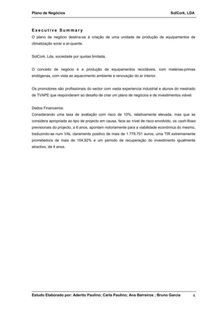 Plano de Negócios SolCork, LDA 
E x e c u t i v e S umma r y 
O plano de negócio destina-se à criação de uma unidade de produção de equipamentos de 
climatização sorar a ar-quente. 
SolCork, Lda, sociedade por quotas limitada, 
O conceito de negócio é a produção de equipamentos recicláveis, com matérias-primas 
endógenas, com vista ao aquecimento ambiente e renovação do ar interior. 
Os promotores são profissionais do sector com vasta experiencia industrial e alunos do mestrado 
de TVAPE que responderam ao desafio de criar um plano de negócios e de investimentos viável. 
Dados Financeiros: 
Considerando uma taxa de avaliação com risco de 10%, relativamente elevada, mas que se 
considera apropriada ao tipo de projecto em causa, face ao nível de risco envolvido, os cash-flows 
previsionais do projecto, a 6 anos, apontam notoriamente para a viabilidade económica do mesmo, 
traduzindo-se num VAL claramente positivo de mais de 1.779.701 euros, uma TIR extremamente 
prometedora de mais de 104,92% e um período de recuperação do investimento igualmente 
atractivo, de 4 anos. 
Estudo Elaborado por: Aderito Paulino; Carla Paulino; Ana Barreiros ; Bruno Garcia 4 
 