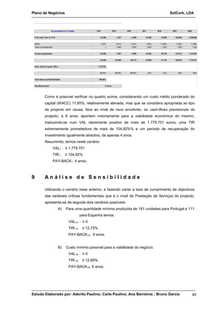 Plano de Negócios SolCork, LDA 
2014 2015 2016 2017 2018 2019 2020 
Na perspectiva do Projecto 
Free Cash Flow to Firm -35.589 -7.427 -4.496 23.550 70.869 142.965 2.189.895 
WACC 0,22% -3,51% -4,64% 5,05% 11,80% 11,85% 11,85% 
Factor de actualização 1 0,965 0,920 0,967 1,081 1,209 1,352 
Fluxos actualizados -35.589 -7.697 -4.886 24.364 65.579 118.273 1.619.657 
-35.589 -43.286 -48.173 -23.808 41.770 160.043 1.779.701 
Valor Actual Líquido (VAL) 1.779.701 
#NÚM! #NÚM! #NÚM! -24% 22% 48% 105% 
Taxa Interna de Rentibilidade 104,92% 
Pay Back period 4 Anos 
Como é possível verificar no quadro acima, considerando um custo médio ponderado do 
capital (WACC) 11,85%, relativamente elevada, mas que se considera apropriada ao tipo 
de projecto em causa, face ao nível de risco envolvido, os cash-flows previsionais do 
projecto, a 6 anos, apontam notoriamente para a viabilidade económica do mesmo, 
traduzindo-se num VAL claramente positivo de mais de 1.779.701 euros, uma TIR 
extremamente prometedora de mais de 104,92%% e um período de recuperação do 
investimento igualmente atractivo, de apenas 4 anos. 
Resumindo, temos neste cenário: 
VAL1 : ≥ 1.779.701 
TIR:1 ≥ 104,92% 
PAY-BACK1: 4 anos, 
9 A n á l i s e d e S e n s i b i l i d a d e 
Utilizando o cenário base anterior, e fazendo variar a taxa de cumprimento de objectivos 
das variáveis críticas fundamentais que é o nível de Prestação de Serviços do projecto, 
apresenta-se de seguida dois cenários possíveis: 
A) Para uma quantidade mínima produzida de 181 unidades para Portugal e 111 
para Espanha temos: 
VAL1A : ≥ 0 
TIR:1A ≥ 12,75% 
PAY-BACK1A: 6 anos. 
B) Custo mínimo possível para a viabilidade do negócio. 
VAL1B : ≥ 0 
TIR:1B ≥ 12,69% 
PAY-BACK1B: 6 anos, 
Estudo Elaborado por: Aderito Paulino; Carla Paulino; Ana Barreiros ; Bruno Garcia 40 
 
