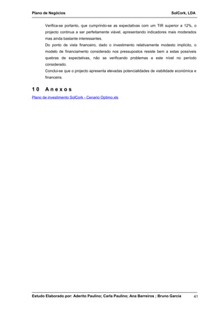 Plano de Negócios SolCork, LDA 
Verifica-se portanto, que cumprindo-se as expectativas com um TIR superior a 12%, o 
projecto continua a ser perfeitamente viável, apresentando indicadores mais moderados 
mas ainda bastante interessantes. 
Do ponto de vista financeiro, dado o investimento relativamente modesto implícito, o 
modelo de financiamento considerado nos pressupostos resiste bem a estas possíveis 
quebras de expectativas, não se verificando problemas a este nível no período 
considerado. 
Conclui-se que o projecto apresenta elevadas potencialidades de viabilidade económica e 
financeira. 
1 0 A n e x o s 
Plano de investimento SolCork - Cenario Optimo.xls 
Estudo Elaborado por: Aderito Paulino; Carla Paulino; Ana Barreiros ; Bruno Garcia 41 

