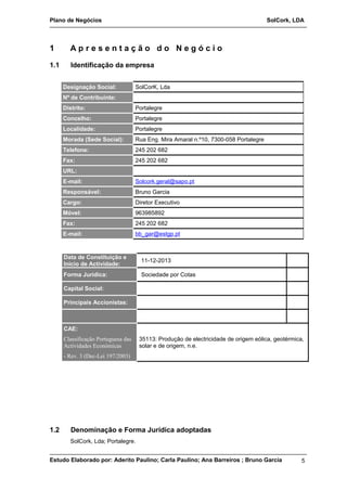 Plano de Negócios SolCork, LDA 
1 A p r e s e n t a ç ã o d o N e g ó c i o 
1.1 Identificação da empresa 
Designação Social: SolCorK, Lda 
Nº de Contribuinte: 
Distrito: Portalegre 
Concelho: Portalegre 
Localidade: Portalegre 
Morada (Sede Social): Rua Eng. Mira Amaral n.º10, 7300-058 Portalegre 
Telefone: 245 202 682 
Fax: 245 202 682 
URL: 
E-mail: Solcork.geral@sapo.pt 
Responsável: Bruno Garcia 
Cargo: Diretor Executivo 
Móvel: 963985892 
Fax: 245 202 682 
E-mail: bb_gar@estgp.pt 
Data de Constituição e 
Inicio de Actividade: 11-12-2013 
Forma Jurídica: Sociedade por Cotas 
Capital Social: 
Principais Accionistas: 
CAE: 
Classificação Portuguesa das 
Actividades Económicas 
- Rev. 3 (Dec-Lei 197/2003) 
35113: Produção de electricidade de origem eólica, geotérmica, 
solar e de origem, n.e. 
1.2 Denominação e Forma Jurídica adoptadas 
SolCork, Lda; Portalegre. 
Estudo Elaborado por: Aderito Paulino; Carla Paulino; Ana Barreiros ; Bruno Garcia 
5 
 