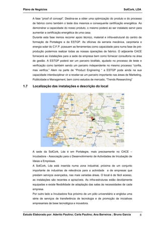 Plano de Negócios SolCork, LDA 
A fase “proof of concept”. Destina-se a obter uma optimização do produto e do processo 
de fabrico como também o teste dos mesmos e consequente certificação energética. Ao 
demonstrar a capacidade do nosso produto, o mesmo poderá ao ser instalado servir para 
aumentar a certificação energética de uma casa. 
Durante esta fase iremos recorrer apoio técnico, material e infra-estrutural do centro de 
formação de Portalegre e da ESTGP. As oficinas da serraria mecânica, carpintaria e 
energia solar do C.F.P. possuem as ferramentas como capacidade para numa fase de pré-produção 
podermos realizar todas as nossas operações de fabrico. O adjacente CACE 
fornecerá as instalações para a sede da empresa bem como fornecer consultoria na área 
de gestão. A ESTGP poderá ser um parceiro bicéfalo, ajudado no processo de teste e 
verificação como também sendo um parceiro independente no mesmo processo “confia, 
mas verifica.” Alem na parte de “Product Enginering “ a ESTGP pode ainda na sua 
capacidade interdisciplinar vir a revelar-se um parceiro importante nas áreas de Marketing, 
Publicidade e Management, bem como estudos de mercado, “Trends Researching” 
1.7 Localização das instalações e descrição do local 
A sede da SolCork, Lda é em Portalegre, mais precisamente no CACE – 
Incubadora - Associação para o Desenvolvimento de Actividades de Incubação de 
Ideias e Empresas. 
A SolCork, Lda está inserida numa zona industrial, próxima de um conjunto 
importante de industrias de relevância para a actividade e de empresas que 
prestam serviços avançados, nas mais variadas áreas. O local é de fácil acesso, 
as instalações são recentes e aprazíveis. As infra-estruturas estão devidamente 
equipadas e existe flexibilidade de adaptação das salas às necessidades de cada 
empresa. 
Por outro lado a Incubadora fica próximo de um pólo universitário e engloba uma 
série de serviços de transferência de tecnologia e de promoção de iniciativas 
empresariais de base tecnológica e inovadora. 
Estudo Elaborado por: Aderito Paulino; Carla Paulino; Ana Barreiros ; Bruno Garcia 8 
 