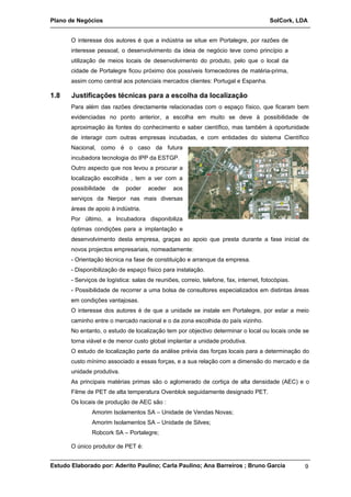 Plano de Negócios SolCork, LDA 
O interesse dos autores é que a indústria se situe em Portalegre, por razões de 
interesse pessoal, o desenvolvimento da ideia de negócio teve como princípio a 
utilização de meios locais de desenvolvimento do produto, pelo que o local da 
cidade de Portalegre ficou próximo dos possíveis fornecedores de matéria-prima, 
assim como central aos potenciais mercados clientes: Portugal e Espanha. 
1.8 Justificações técnicas para a escolha da localização 
Para além das razões directamente relacionadas com o espaço físico, que ficaram bem 
evidenciadas no ponto anterior, a escolha em muito se deve à possibilidade de 
aproximação às fontes do conhecimento e saber científico, mas também à oportunidade 
de interagir com outras empresas incubadas, e com entidades do sistema Científico 
Nacional, como é o caso da futura 
incubadora tecnologia do IPP da ESTGP. 
Outro aspecto que nos levou a procurar a 
localização escolhida , tem a ver com a 
possibilidade de poder aceder aos 
serviços da Nerpor nas mais diversas 
áreas de apoio à indústria. 
Por último, a Incubadora disponibiliza 
óptimas condições para a implantação e 
desenvolvimento desta empresa, graças ao apoio que presta durante a fase inicial de 
novos projectos empresariais, nomeadamente: 
- Orientação técnica na fase de constituição e arranque da empresa. 
- Disponibilização de espaço físico para instalação. 
- Serviços de logística: salas de reuniões, correio, telefone, fax, internet, fotocópias. 
- Possibilidade de recorrer a uma bolsa de consultores especializados em distintas áreas 
em condições vantajosas. 
O interesse dos autores é de que a unidade se instale em Portalegre, por estar a meio 
caminho entre o mercado nacional e o da zona escolhida do país vizinho. 
No entanto, o estudo de localização tem por objectivo determinar o local ou locais onde se 
torna viável e de menor custo global implantar a unidade produtiva. 
O estudo de localização parte da análise prévia das forças locais para a determinação do 
custo mínimo associado a essas forças, e a sua relação com a dimensão do mercado e da 
unidade produtiva. 
As principais matérias primas são o aglomerado de cortiça de alta densidade (AEC) e o 
Filme de PET de alta temperatura Ovenblok seguidamente designado PET. 
Os locais de produção de AEC são : 
Amorim Isolamentos SA – Unidade de Vendas Novas; 
Amorim Isolamentos SA – Unidade de Silves; 
Robcork SA – Portalegre; 
O único produtor de PET é: 
Estudo Elaborado por: Aderito Paulino; Carla Paulino; Ana Barreiros ; Bruno Garcia 9 
 