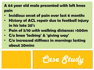A 64 year old male presented with left knee
pain
• Insidious onset of pain over last 6 months
• History of ACL repair due to football injury
  in his late 20's
• Pain of 5/10 with walking distances >500m
• C/o knee 'locking' & 'giving way'
• C/o increased stiffness in mornings lasting
  about 20mins


                    Case StudyP: 555.123.4568 F: 555.123.4567
                              123 West Main Street, New York,   |   www.rightcare.com
                              NY 10001
 