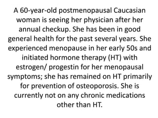 A 60-year-old postmenopausal Caucasian
woman is seeing her physician after her
annual checkup. She has been in good
general health for the past several years. She
experienced menopause in her early 50s and
initiated hormone therapy (HT) with
estrogen/ progestin for her menopausal
symptoms; she has remained on HT primarily
for prevention of osteoporosis. She is
currently not on any chronic medications
other than HT.
 