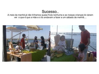 Sucesso..  A meio da manhã já não tínhamos quase fruta nenhuma e as nossas crianças lá vieram ver  o que é que a mãe e o tio andavam a fazer a um sábado de manhã.... 