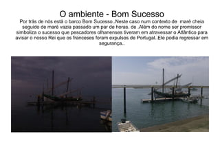 O ambiente - Bom Sucesso Por trás de nós está o barco Bom Sucesso..Neste caso num contexto de  maré cheia seguido de maré vazia passado um par de horas. de .Além do nome ser promissor simboliza o sucesso que pescadores olhanenses tiveram em atravessar o Atlântico para avisar o nosso Rei que os franceses foram expulsos de Portugal..Ele podia regressar em segurança.. 