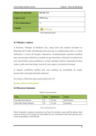 Universidade da Beira Interior                                     Projecto – Plano de Marketing


Número de matrícula               508 487 757

Capital social                    5000 Euros

Nº de Colaboradores               2

Logótipo

                                   Fonte: Elaboração própria




4.3 Missão e valores

A Recitrans, Produção de Biodiesel Lda., surge como uma empresa inovadora no
Município da Covilhã, orientada para duas áreas que se complementam entre si, o sector
Ambiental e o sector de Energias Alternativas. Simultaneamente permitirá contribuir
para a preservação ambiental, na medida em que fomentará a utilização de combustíveis
com características menos poluidoras e evitará a poluição inerente a deposição de óleos
usados, sendo uma fonte limpa, renovável, mais segura e económica de energia.

A empresa contribuirá também para uma mudança de mentalidade da região,
promovendo a formação/educação ambiental.

Em resumo, a Recitrans rege-se pela política dos 3 R:

Reciclar, Renovar e Reutilizar.

4.4 Recursos humanos
                                  Tabela 3- recursos humanos


 Nome                                   Idade       Habilitações       Função

 Ana Isabel Jesus Oliveira              31          12º Ano            Sócio-Gerente
 Sofia Isabel Simões Monteiro           24          12º Ano            Escriturária

                                   Fonte: elaboração própria


Neste momento a empresa encontra-se na fase de iniciação o que justifica apenas duas
pessoas efectivas. No começo da actividade irão ser contratadas mais duas pessoas para
a área de produção e distribuição.




                                                                                              9
 