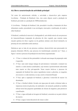 Universidade da Beira Interior                                 Projecto – Plano de Marketing


4.6. Breve caracterização da actividade principal

Tal como foi anteriormente referido, a actividade a desenvolver pela empresa
Leveforma – Produção de Biodiesel, Lda., tem como objecto social a produção de
biodiesel, prevendo-se a produção de 3000toneladas/ano.

A Leveforma – Produção de biodiesel, Lda. procederá à recolha e tratamento de óleos
alimentares usados, procedendo à sua reciclagem, renovação e reutilização, de modo a
obter biodiesel.

O biodiesel, combustível renovável e biodegradável, será obtido através de um processo
de transesterificaçao (separação da glicerina do óleo vegetal), que consiste numa
reacção química de óleos vegetais ou de gorduras animais com álcool (metanol), na
presença de um catalisador (soda cáustica).

Salienta-se que se trata de um processo contínuo, desenvolvido num processador de
pequena dimensão (50L/h), cujo processo de transformação consistirá em 7 fases, a
figura 1 mostra o processo de produção de uma forma esquematizada:

        1ª Fase: o volume de óleo pretendido é colocado num tanque de preparação onde
        é aquecido;
        2ª Fase: num outro tanque (tanque de pré-mistura) é misturado o metanol (ou
        etanol) e a soda cáustica (catalisador), cuja mistura é posteriormente adicionada
        num reactor ao óleo pré-aquecido. Neste reactor inicia-se o processo de
        separação do biodiesel dos outros ingredientes (como a glicerina, os reagentes
        em excesso e a soda cáustica), ou seja, ocorre a transesterificação
        3ª Fase: após a separação de biodiesel, a glicerina é removida do reactor via
        decantação;
        4ª Fase: o biodisel obtido é lavado com água pura de modo a eliminar todas as
        impurezas (restos de glicerina, de catalisador e de metanol), podendo-se também
        utilizar nesta fase pequenas quantidades de silicato de magnésio, para promover
        a purificação;
        5ª Fase: a água utilizada na lavagem do biodiesel, concentra-se na parte inferior
        do reactor;
        6ª Fase: a água é removida através de vácuo e calor:

                                                                                         11
 