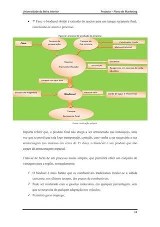 Universidade da Beira Interior                                            Projecto – Plano de Marketing


               7ª Fase: o biodiesel obtido é extraído do reactor para um tanque recipiente final,
               concluindo-se assim o processo.

                                       Figura 2- processo de produção da empresa

                             Tanque de                      Tanque de                          Catalisador (soda
     Óleo                    preparação                     Pré mistura                            cáustica)
                                                                                            Metanol/etanol




                                               Reactor                                  Glicerina
                                                                        Decantação
                                       Transesterificação
                                                                                        Reagentes em excesso de soda
                                                                                        cáustica



                       Lavagem com água pura




Silicato de magnésio                                            Vácuo de calor
                                               Biodiesel                               Saída de água e impurezas




                                                 Tanque

                                           Recipiente final


                                                     Fonte: realização própria


       Importa referir que, o produto final não chega a ser armazenado nas instalações, uma
       vez que se prevê que seja logo transportado, contudo, caso venha a ser necessária a sua
       armazenagem (no máximo em cerca de 15 dias), o biodiesel é um produto que não
       carece de armazenagem especial.

       Trata-se de facto de um processo muito simples, que permitirá obter um conjunto de
       vantagens para a região, nomeadamente:

             O biodisel é mais barato que os combustíveis tradicionais (realce-se a subida
               crescente, nos últimos tempos, dos preços de combustíveis;
             Pode ser misturado com o gasóleo rodoviário, em qualquer percentagem, sem
               que se necessita de qualquer adaptação nos veículos;
             Permitirá gerar emprego;




                                                                                                             12
 