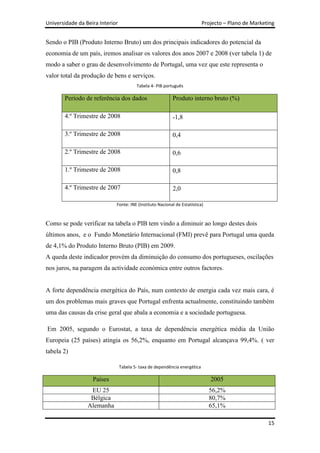 Universidade da Beira Interior                                              Projecto – Plano de Marketing


Sendo o PIB (Produto Interno Bruto) um dos principais indicadores do potencial da
economia de um país, iremos analisar os valores dos anos 2007 e 2008 (ver tabela 1) de
modo a saber o grau de desenvolvimento de Portugal, uma vez que este representa o
valor total da produção de bens e serviços.
                                         Tabela 4- PIB português

       Período de referência dos dados                     Produto interno bruto (%)

       4.º Trimestre de 2008                               -1,8

       3.º Trimestre de 2008                               0,4

       2.º Trimestre de 2008                               0,6

       1.º Trimestre de 2008                               0,8

       4.º Trimestre de 2007                               2,0

                             Fonte: INE (Instituto Nacional de Estatística)



Como se pode verificar na tabela o PIB tem vindo a diminuir ao longo destes dois
últimos anos, e o Fundo Monetário Internacional (FMI) prevê para Portugal uma queda
de 4,1% do Produto Interno Bruto (PIB) em 2009.
A queda deste indicador provém da diminuição do consumo dos portugueses, oscilações
nos juros, na paragem da actividade económica entre outros factores.


A forte dependência energética do País, num contexto de energia cada vez mais cara, é
um dos problemas mais graves que Portugal enfrenta actualmente, constituindo também
uma das causas da crise geral que abala a economia e a sociedade portuguesa.

Em 2005, segundo o Eurostat, a taxa de dependência energética média da União
Europeia (25 países) atingia os 56,2%, enquanto em Portugal alcançava 99,4%. ( ver
tabela 2)

                                 Tabela 5- taxa de dependência energética

                   Países                                                      2005
                  EU 25                                                       56,2%
                  Bélgica                                                     80,7%
                 Alemanha                                                     65,1%

                                                                                                      15
 